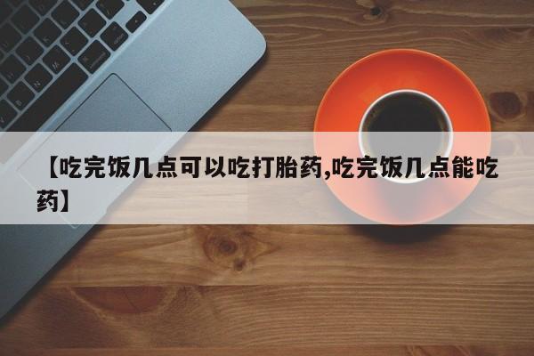 打胎药专卖微信全国包邮【吃完饭几点可以吃打胎药,吃完饭几点能吃药】