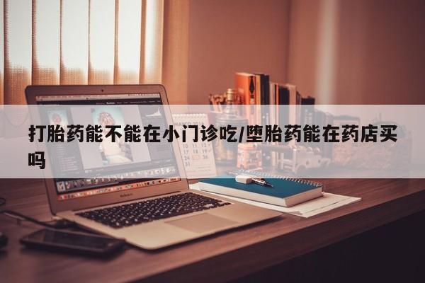 打胎药专卖微信全国包邮打胎药能不能在小门诊吃/堕胎药能在药店买吗
