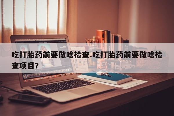 打胎药专卖微信全国包邮吃打胎药前要做啥检查.吃打胎药前要做啥检查项目？