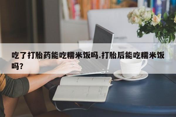 打胎药专卖微信全国包邮吃了打胎药能吃糯米饭吗.打胎后能吃糯米饭吗？