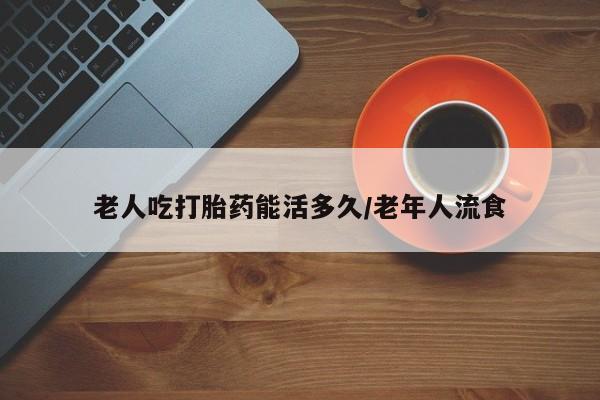 打胎药专卖微信全国包邮老人吃打胎药能活多久/老年人流食