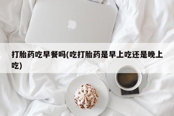 打胎药专卖微信全国包邮打胎药吃早餐吗(吃打胎药是早上吃还是晚上吃)
