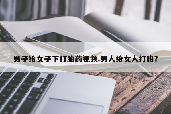 打胎药专卖微信全国包邮男子给女子下打胎药视频.男人给女人打胎？