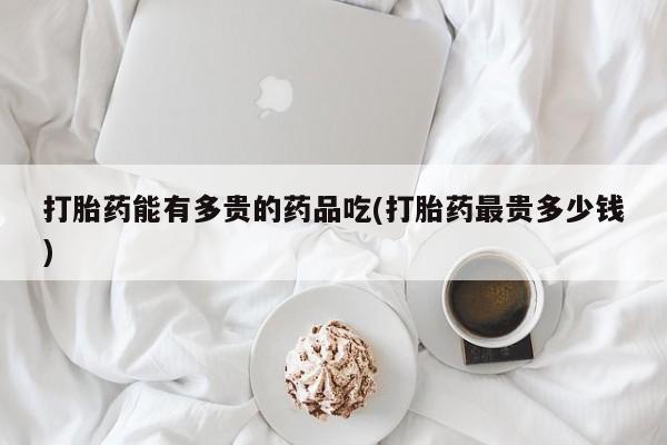 打胎药专卖微信全国包邮打胎药能有多贵的药品吃(打胎药最贵多少钱)