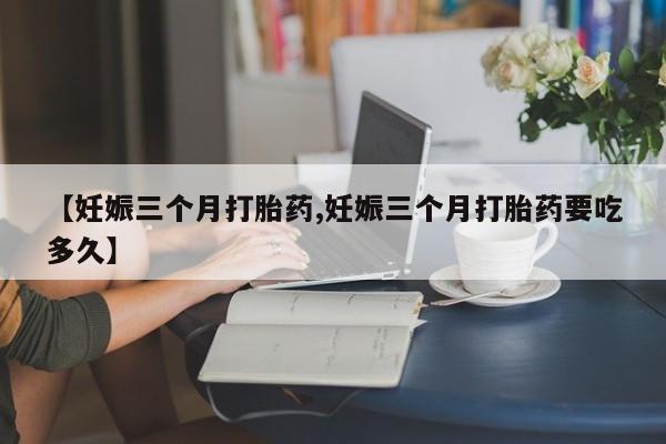 打胎药专卖微信全国包邮【妊娠三个月打胎药,妊娠三个月打胎药要吃多久】