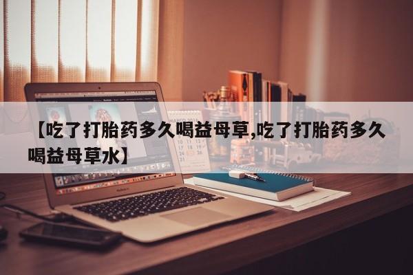打胎药专卖微信全国包邮【吃了打胎药多久喝益母草,吃了打胎药多久喝益母草水】