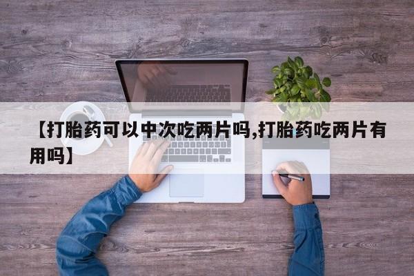 打胎药专卖微信全国包邮【打胎药可以中次吃两片吗,打胎药吃两片有用吗】