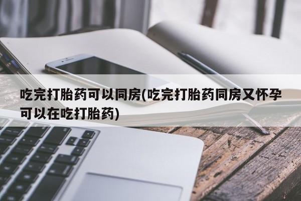打胎药专卖微信全国包邮吃完打胎药可以同房(吃完打胎药同房又怀孕可以在吃打胎药)