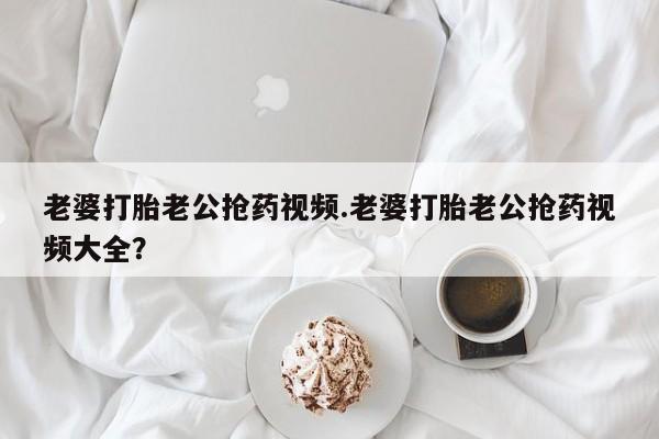 打胎药专卖微信全国包邮老婆打胎老公抢药视频.老婆打胎老公抢药视频大全？
