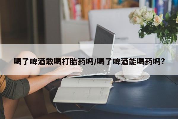 打胎药专卖微信全国包邮喝了啤酒敢喝打胎药吗/喝了啤酒能喝药吗?