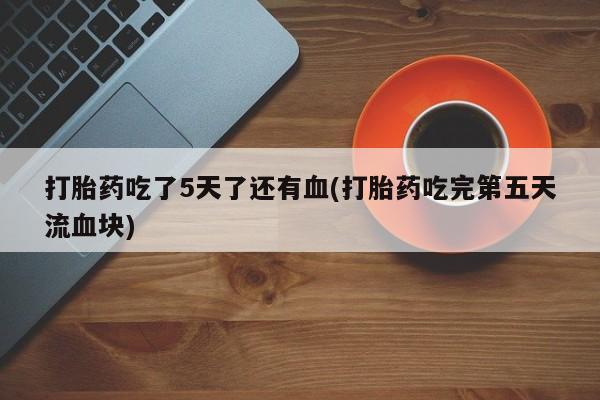 打胎药专卖微信全国包邮打胎药吃了5天了还有血(打胎药吃完第五天流血块)