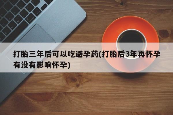打胎药专卖微信全国包邮打胎三年后可以吃避孕药(打胎后3年再怀孕有没有影响怀孕)