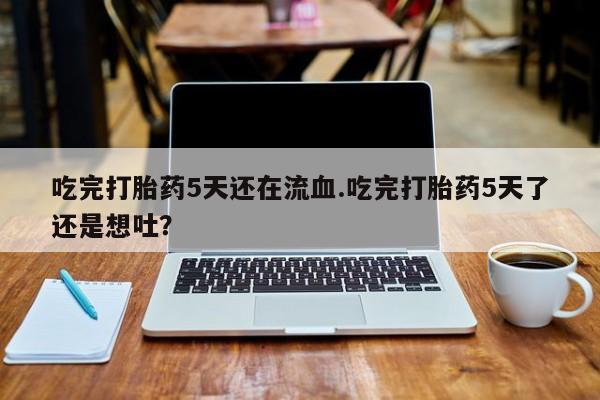 打胎药专卖微信全国包邮吃完打胎药5天还在流血.吃完打胎药5天了还是想吐？