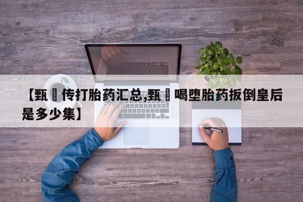 打胎药专卖微信全国包邮【甄嬛传打胎药汇总,甄嬛喝堕胎药扳倒皇后是多少集】