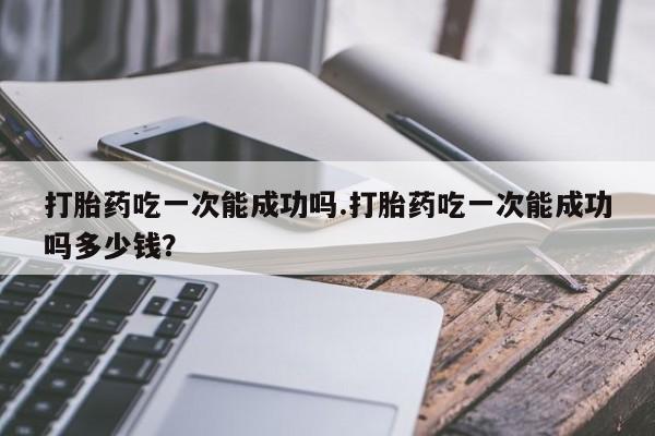 打胎药专卖微信全国包邮打胎药吃一次能成功吗.打胎药吃一次能成功吗多少钱？
