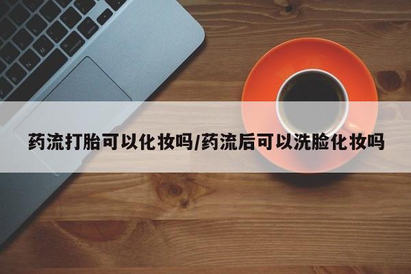 打胎药专卖微信全国包邮药流打胎可以化妆吗/药流后可以洗脸化妆吗