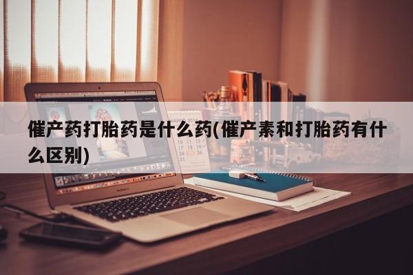 打胎药专卖微信全国包邮催产药打胎药是什么药(催产素和打胎药有什么区别)