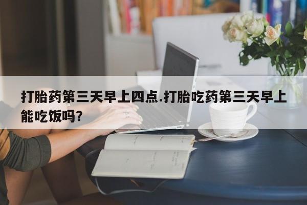 打胎药专卖微信全国包邮打胎药第三天早上四点.打胎吃药第三天早上能吃饭吗？