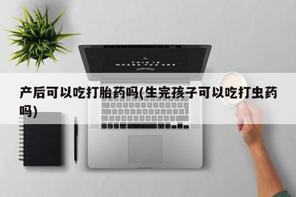 打胎药专卖微信全国包邮产后可以吃打胎药吗(生完孩子可以吃打虫药吗)