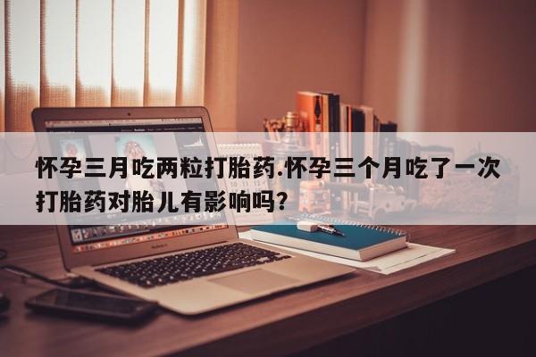 打胎药专卖微信全国包邮怀孕三月吃两粒打胎药.怀孕三个月吃了一次打胎药对胎儿有影响吗？