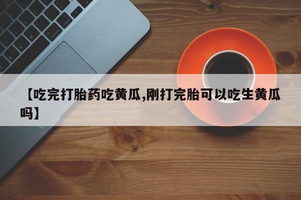 打胎药专卖微信全国包邮【吃完打胎药吃黄瓜,刚打完胎可以吃生黄瓜吗】