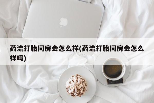 打胎药专卖微信全国包邮药流打胎同房会怎么样(药流打胎同房会怎么样吗)