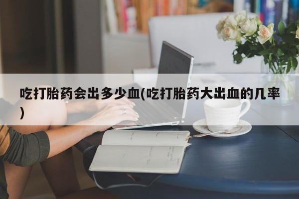 打胎药专卖微信全国包邮吃打胎药会出多少血(吃打胎药大出血的几率)
