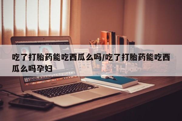 打胎药专卖微信全国包邮吃了打胎药能吃西瓜么吗/吃了打胎药能吃西瓜么吗孕妇