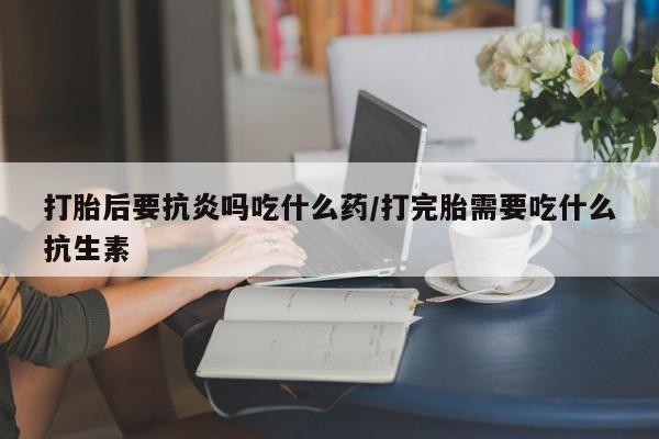 打胎药专卖微信全国包邮打胎后要抗炎吗吃什么药/打完胎需要吃什么抗生素