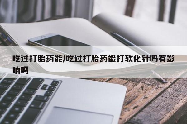 打胎药专卖微信全国包邮吃过打胎药能/吃过打胎药能打软化针吗有影响吗