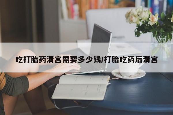 打胎药专卖微信全国包邮吃打胎药清宫需要多少钱/打胎吃药后清宫