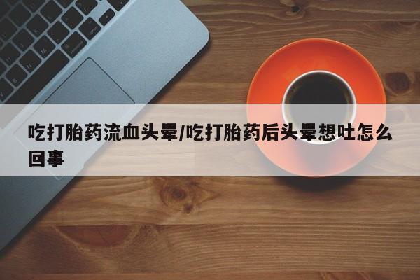打胎药专卖微信全国包邮吃打胎药流血头晕/吃打胎药后头晕想吐怎么回事