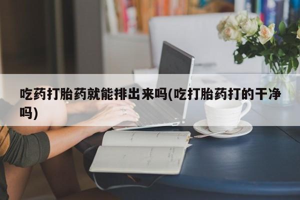 打胎药专卖微信全国包邮吃药打胎药就能排出来吗(吃打胎药打的干净吗)
