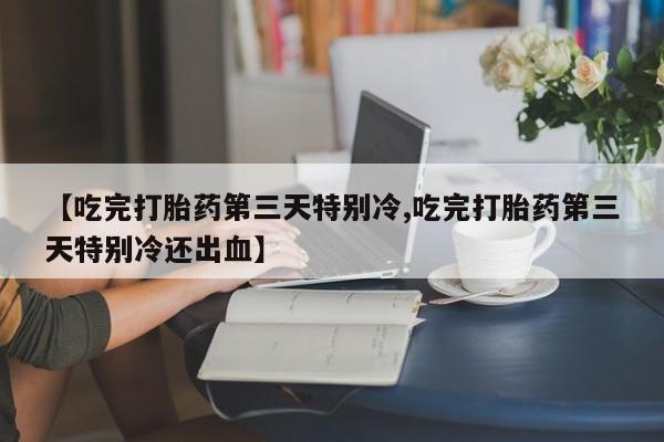 打胎药专卖微信全国包邮【吃完打胎药第三天特别冷,吃完打胎药第三天特别冷还出血】