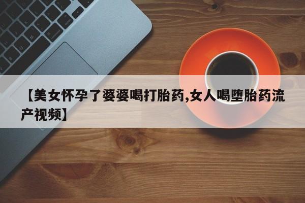 打胎药专卖微信全国包邮【美女怀孕了婆婆喝打胎药,女人喝堕胎药流产视频】