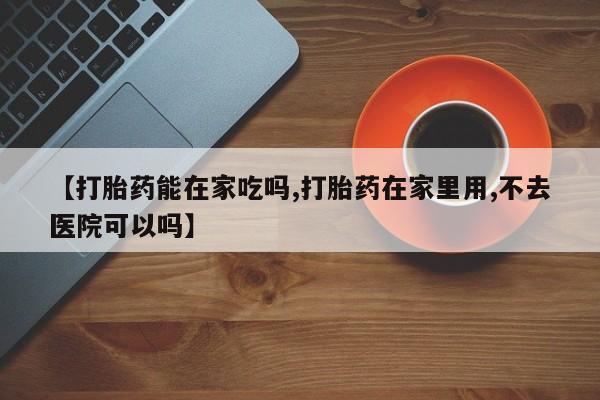 打胎药专卖微信全国包邮【打胎药能在家吃吗,打胎药在家里用,不去医院可以吗】