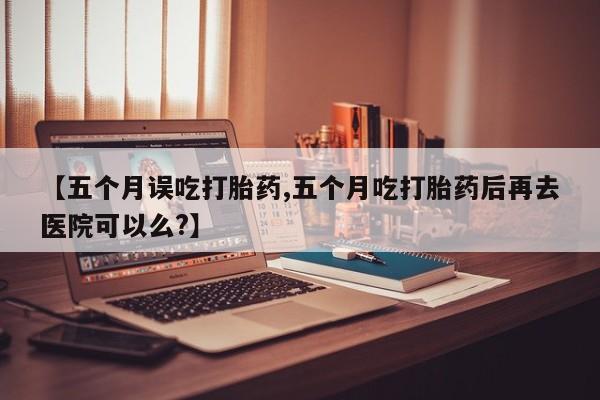 打胎药专卖微信全国包邮【五个月误吃打胎药,五个月吃打胎药后再去医院可以么?】