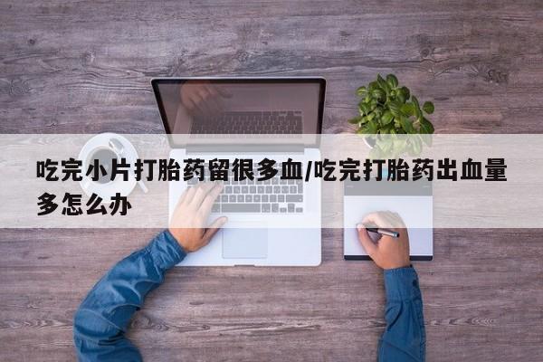 打胎药专卖微信全国包邮吃完小片打胎药留很多血/吃完打胎药出血量多怎么办
