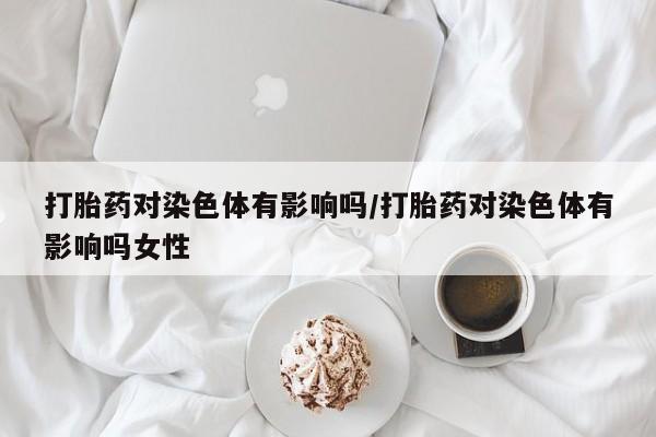 打胎药专卖微信全国包邮打胎药对染色体有影响吗/打胎药对染色体有影响吗女性