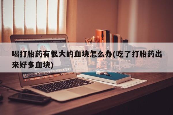 打胎药专卖微信全国包邮喝打胎药有很大的血块怎么办(吃了打胎药出来好多血块)
