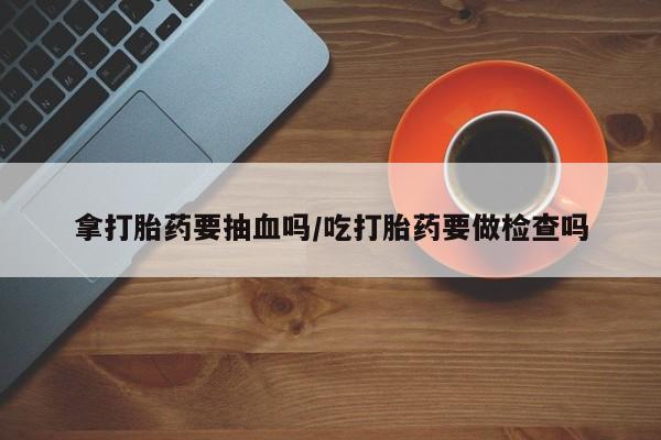 打胎药专卖微信全国包邮拿打胎药要抽血吗/吃打胎药要做检查吗