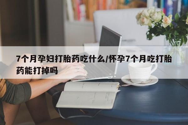 打胎药专卖微信全国包邮7个月孕妇打胎药吃什么/怀孕7个月吃打胎药能打掉吗