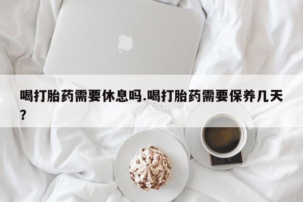 打胎药专卖微信全国包邮喝打胎药需要休息吗.喝打胎药需要保养几天？