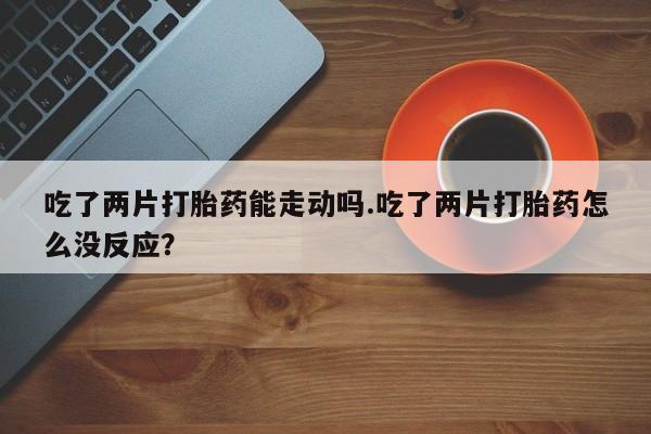 打胎药专卖微信全国包邮吃了两片打胎药能走动吗.吃了两片打胎药怎么没反应？