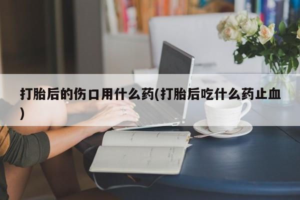 打胎药专卖微信全国包邮打胎后的伤口用什么药(打胎后吃什么药止血)