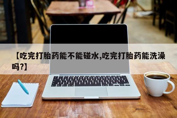 打胎药专卖微信全国包邮【吃完打胎药能不能碰水,吃完打胎药能洗澡吗?】