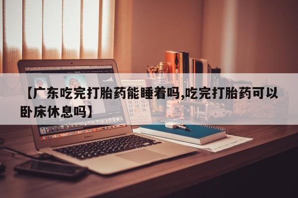 打胎药专卖微信全国包邮【广东吃完打胎药能睡着吗,吃完打胎药可以卧床休息吗】