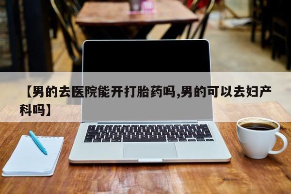 打胎药专卖微信全国包邮【男的去医院能开打胎药吗,男的可以去妇产科吗】
