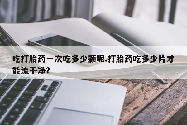 打胎药专卖微信全国包邮吃打胎药一次吃多少颗呢.打胎药吃多少片才能流干净？