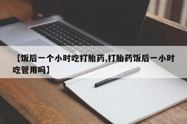 打胎药专卖微信全国包邮【饭后一个小时吃打胎药,打胎药饭后一小时吃管用吗】